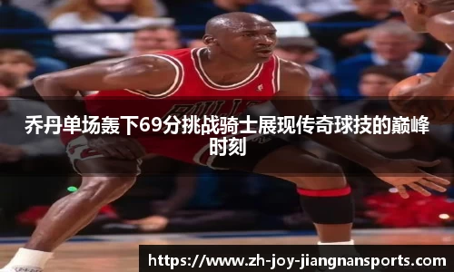 乔丹单场轰下69分挑战骑士展现传奇球技的巅峰时刻